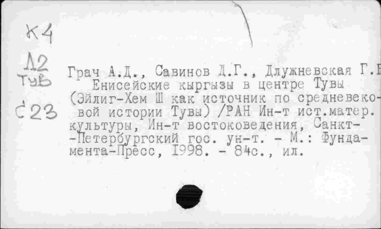 ﻿Грач А.д., Савинов Д.Г., Длужневская Г.Е ІВЬ ‘ Енисейские кыргызы в центре Тувы , (Эйлиг-Хем Ш как источник по средневеко-С2£ вой истории Тувы) /РАН Ин-т ист.матер.
культуры, Ин-т востоковедения, Санкт--Петербургский гос. ун-т. - М.: Фунда-мента-Пресс, 1998. - 84с., ил.